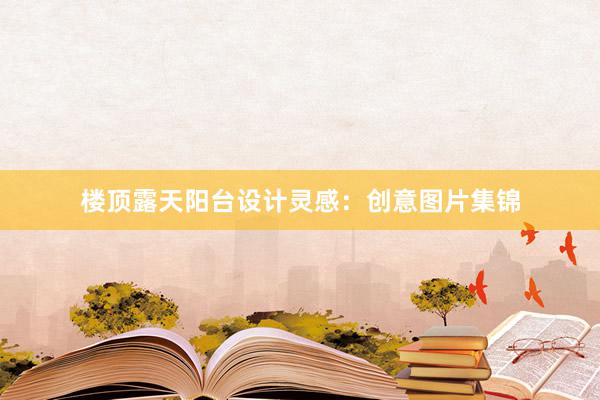 楼顶露天阳台设计灵感：创意图片集锦